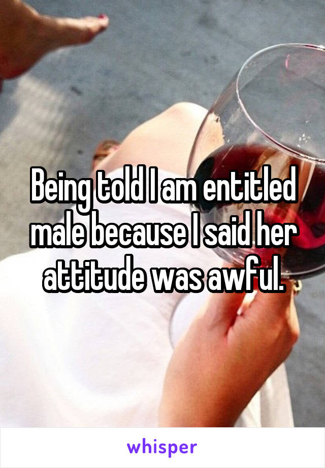 Being told I am entitled male because I said her attitude was awful.