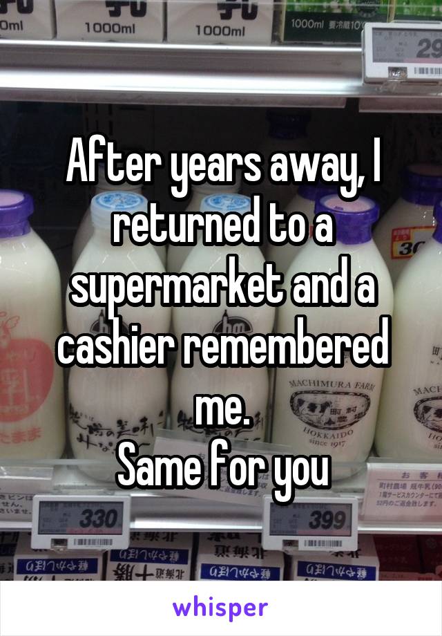 After years away, I returned to a supermarket and a cashier remembered me.
Same for you