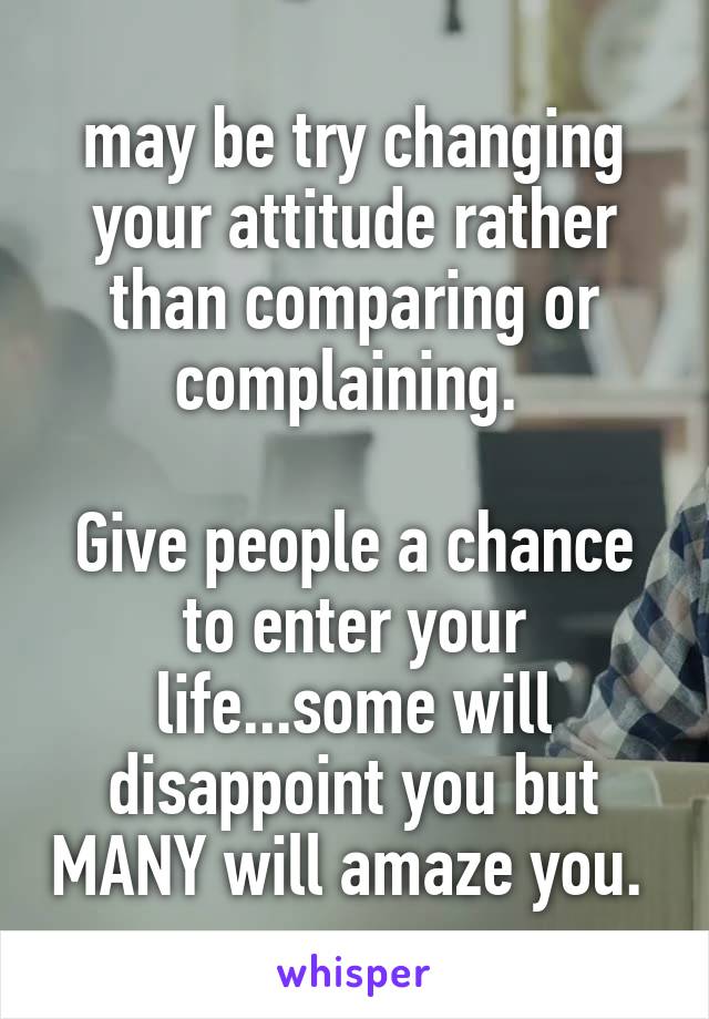 may be try changing your attitude rather than comparing or complaining. 

Give people a chance to enter your life...some will disappoint you but MANY will amaze you. 