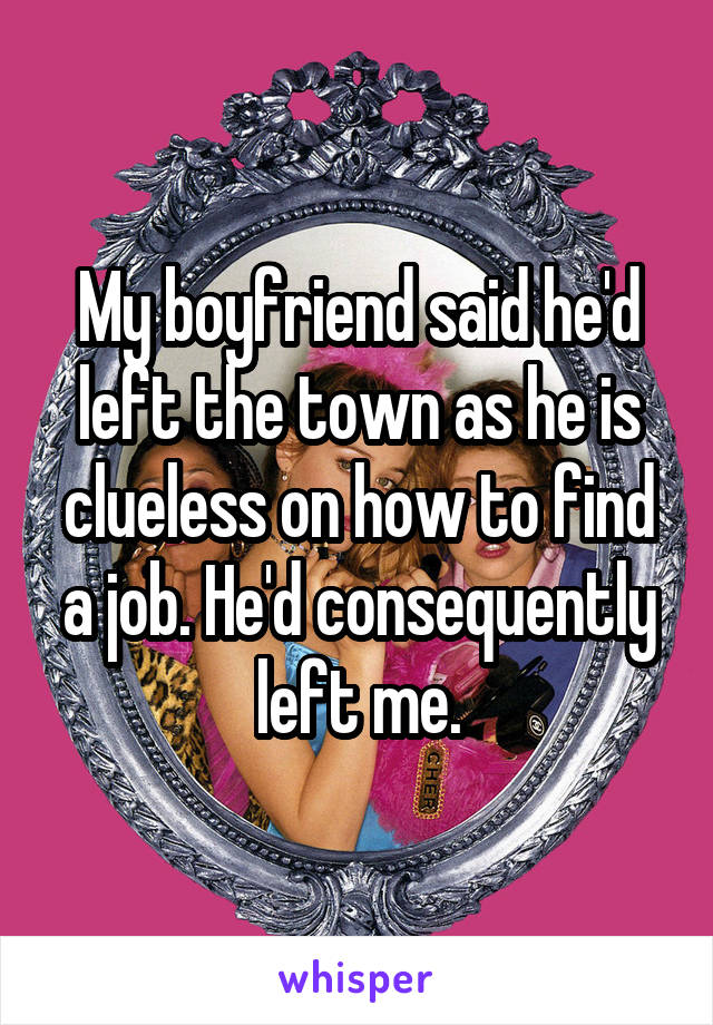 My boyfriend said he'd left the town as he is clueless on how to find a job. He'd consequently left me.