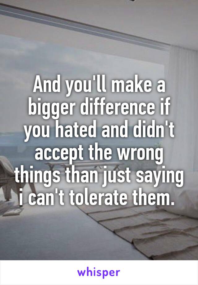 And you'll make a bigger difference if you hated and didn't accept the wrong things than just saying i can't tolerate them. 