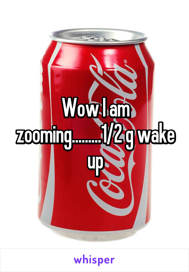 Wow I am zooming.........1/2 g wake up