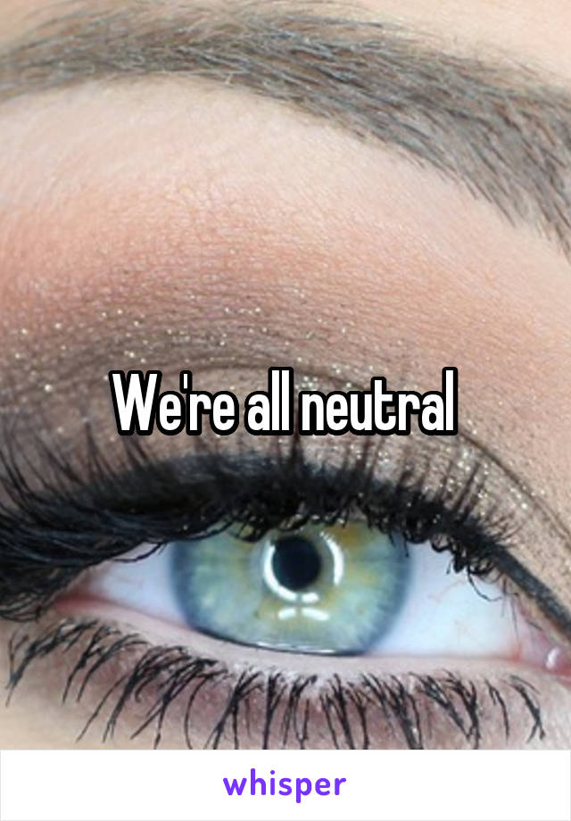 We're all neutral 
