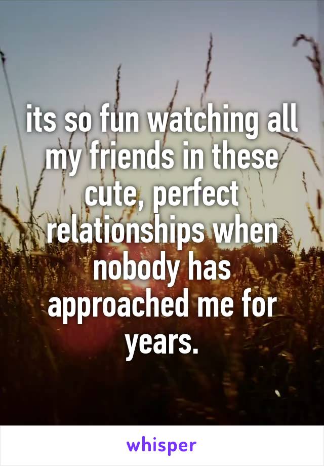 its so fun watching all my friends in these cute, perfect relationships when nobody has approached me for years.