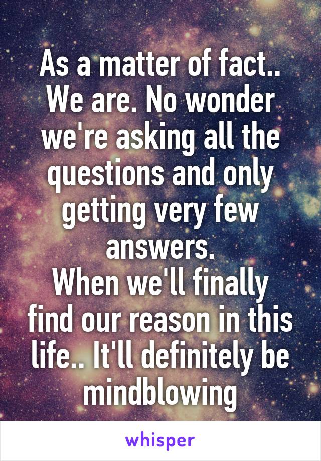 As a matter of fact.. We are. No wonder we're asking all the questions and only getting very few answers.
When we'll finally find our reason in this life.. It'll definitely be mindblowing