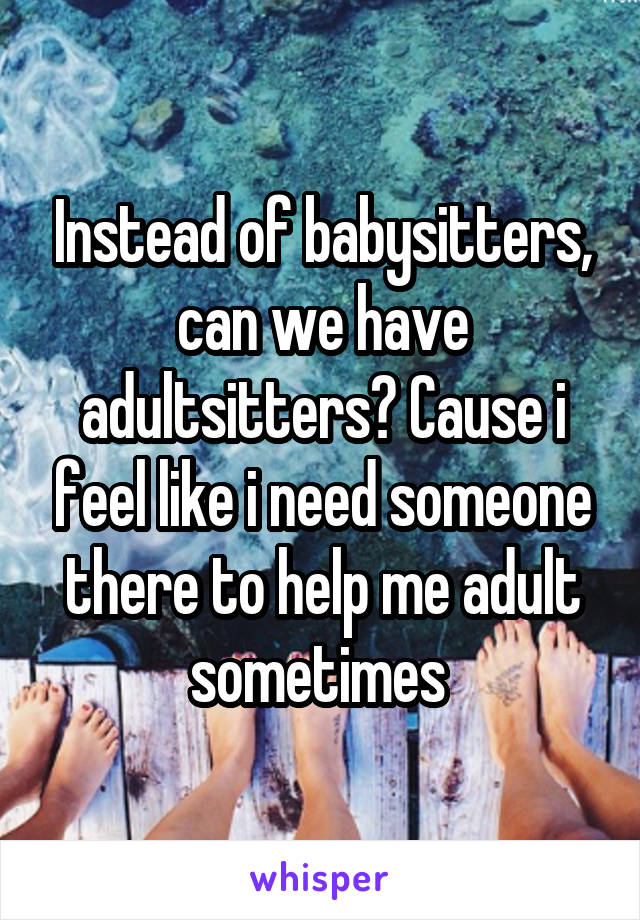 Instead of babysitters, can we have adultsitters? Cause i feel like i need someone there to help me adult sometimes 