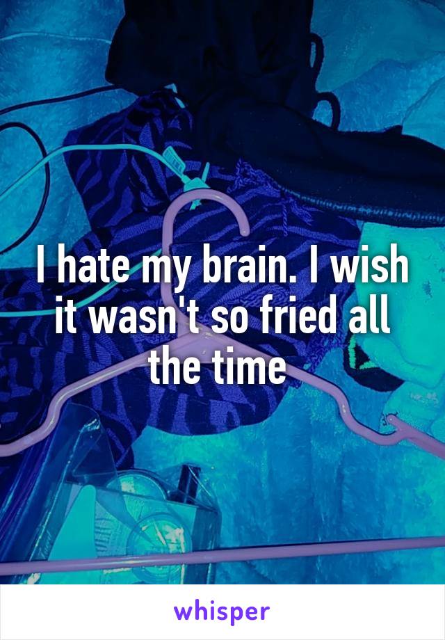 I hate my brain. I wish it wasn't so fried all the time 