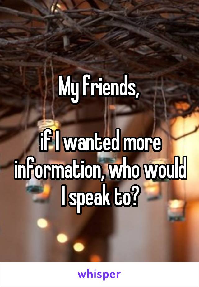 My friends, 

if I wanted more information, who would I speak to?