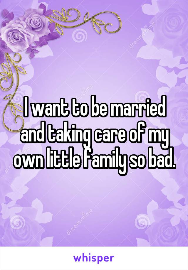 I want to be married and taking care of my own little family so bad.