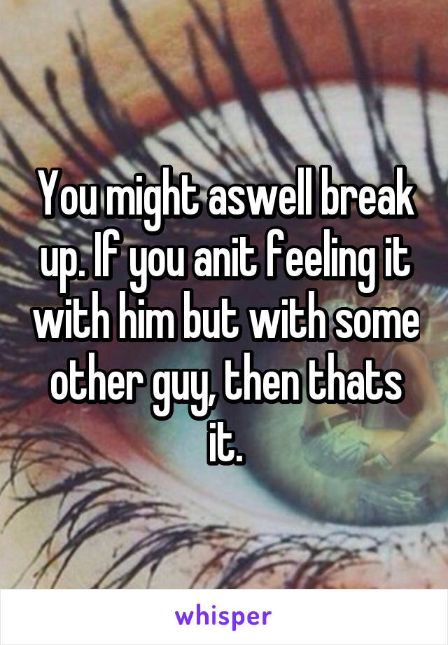You might aswell break up. If you anit feeling it with him but with some other guy, then thats it.