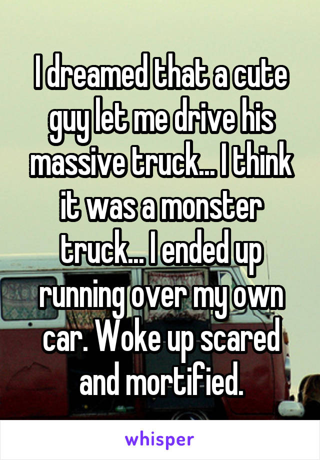 I dreamed that a cute guy let me drive his massive truck... I think it was a monster truck... I ended up running over my own car. Woke up scared and mortified.