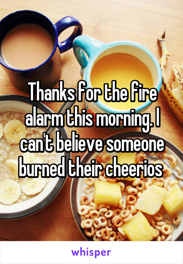Thanks for the fire alarm this morning. I can't believe someone burned their cheerios 