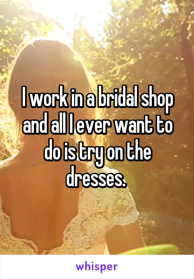I work in a bridal shop and all I ever want to do is try on the dresses. 