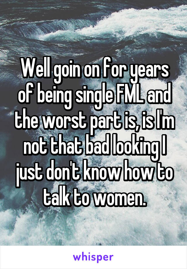 Well goin on for years of being single FML and the worst part is, is I'm not that bad looking I just don't know how to talk to women.