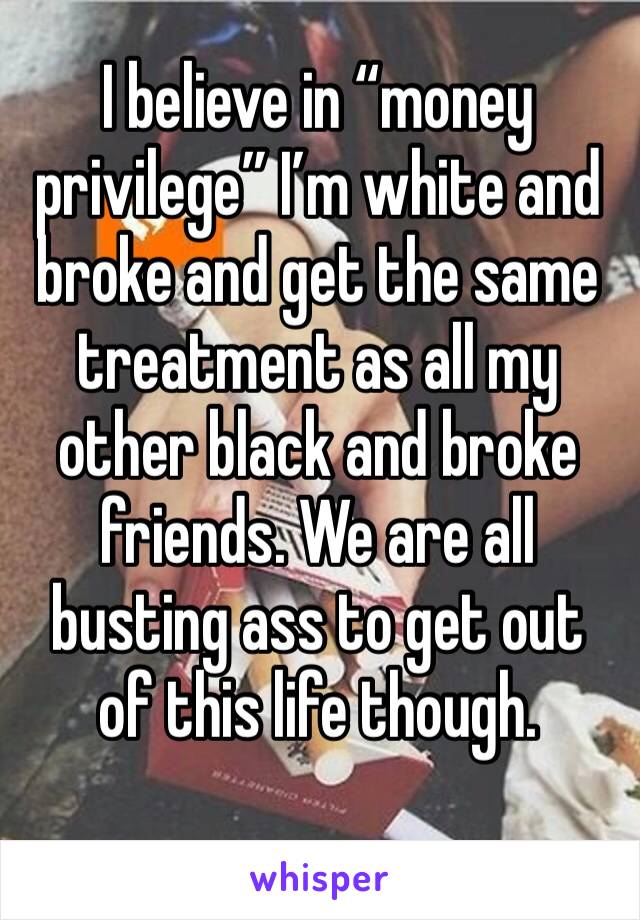 I believe in “money privilege” I’m white and broke and get the same treatment as all my other black and broke friends. We are all busting ass to get out of this life though.