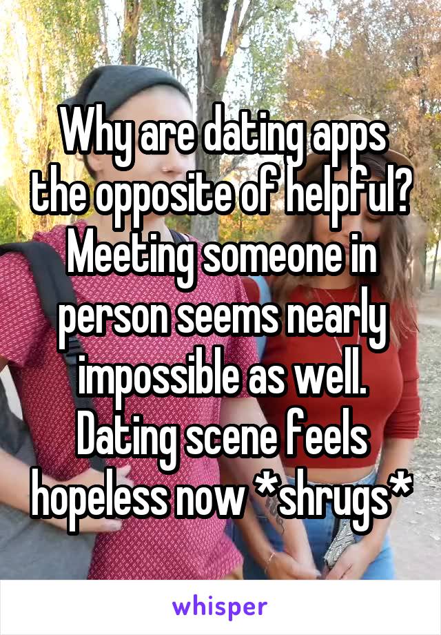 Why are dating apps the opposite of helpful? Meeting someone in person seems nearly impossible as well. Dating scene feels hopeless now *shrugs*