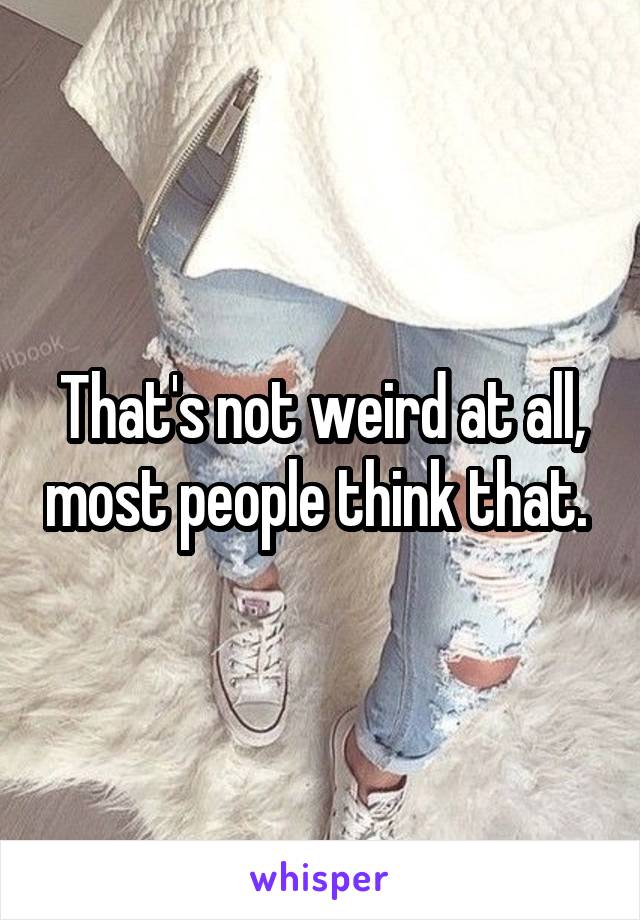 That's not weird at all, most people think that. 
