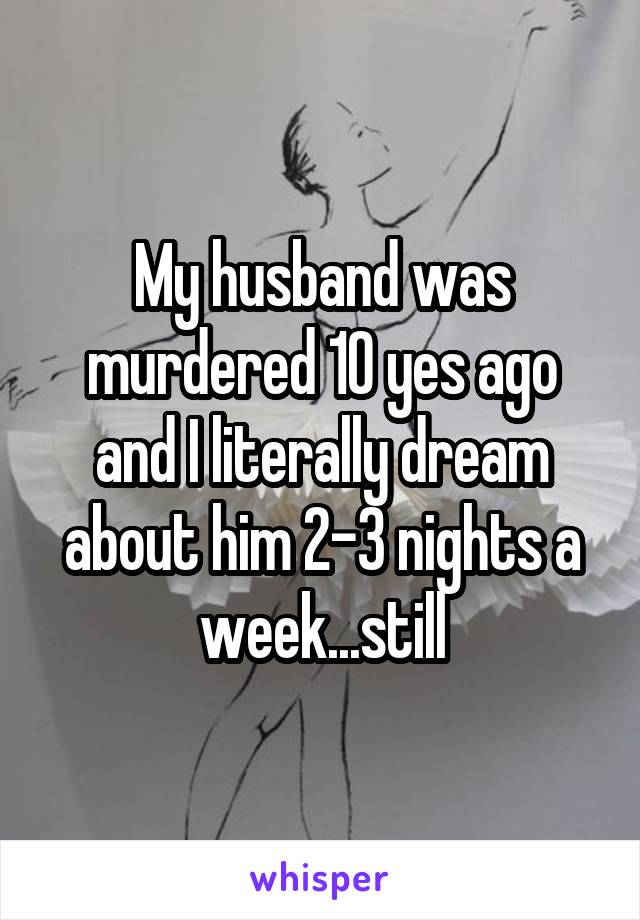 My husband was murdered 10 yes ago and I literally dream about him 2-3 nights a week...still