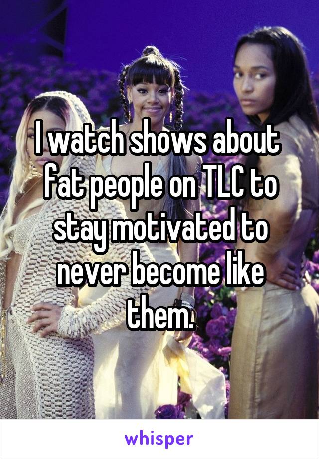 I watch shows about  fat people on TLC to stay motivated to never become like them.