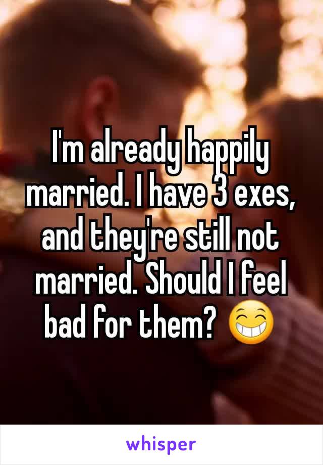 I'm already happily married. I have 3 exes, and they're still not married. Should I feel bad for them? 😁