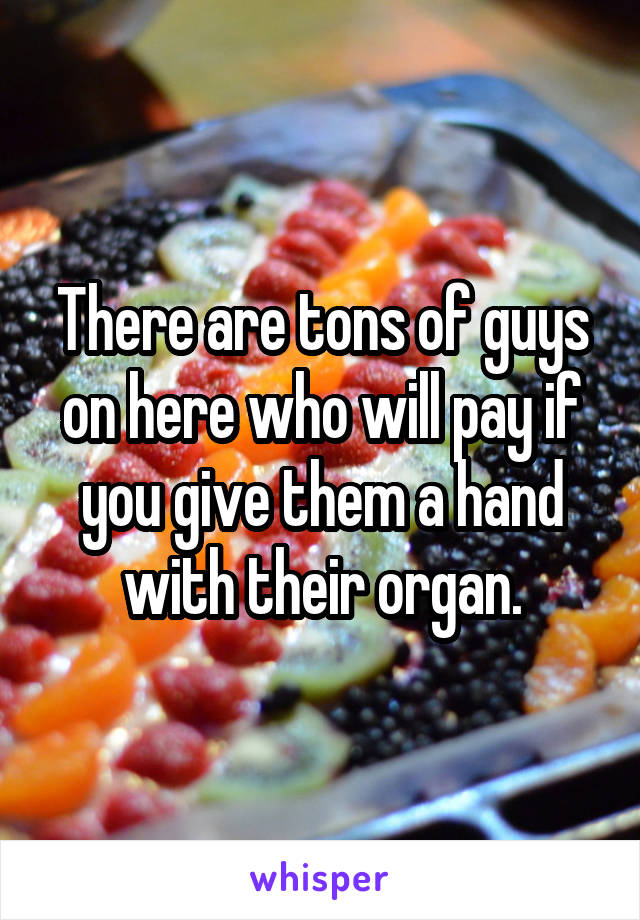 There are tons of guys on here who will pay if you give them a hand with their organ.