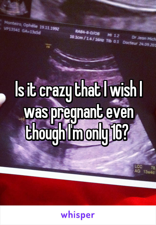 Is it crazy that I wish I was pregnant even though I'm only 16? 