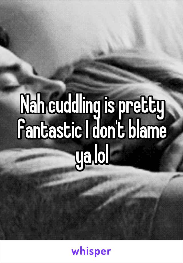 Nah cuddling is pretty fantastic I don't blame ya lol