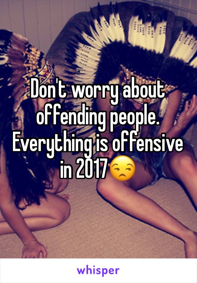 Don't worry about offending people. Everything is offensive in 2017😒