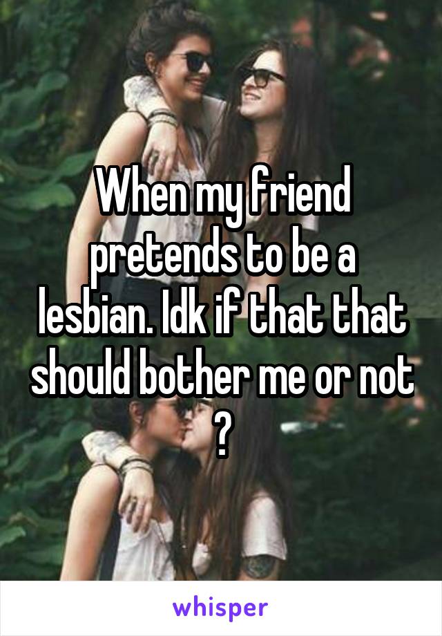 When my friend pretends to be a lesbian. Idk if that that should bother me or not ?