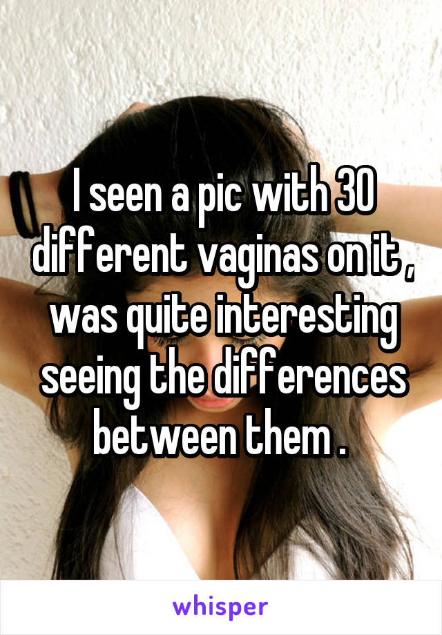 I seen a pic with 30 different vaginas on it , was quite interesting seeing the differences between them . 