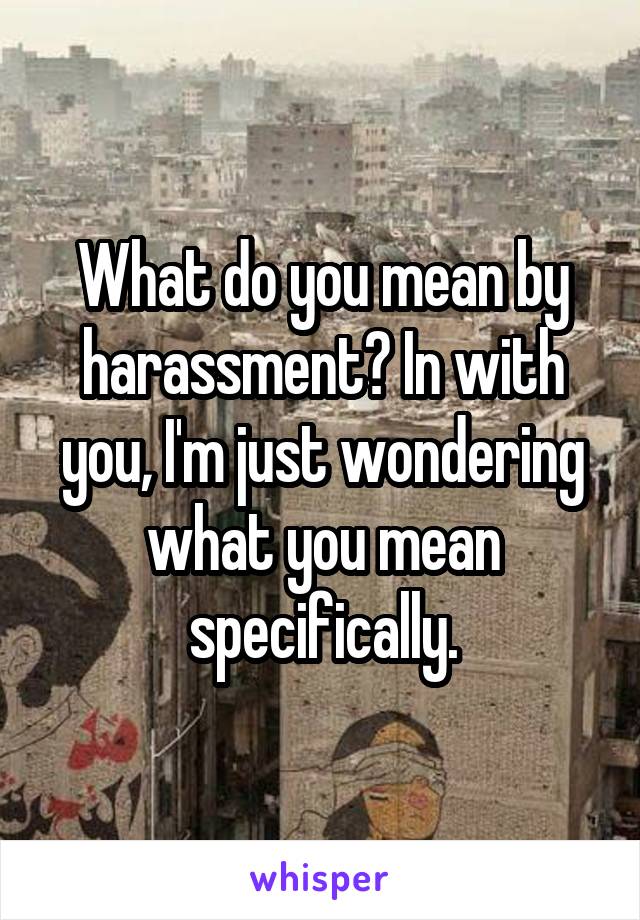 What do you mean by harassment? In with you, I'm just wondering what you mean specifically.