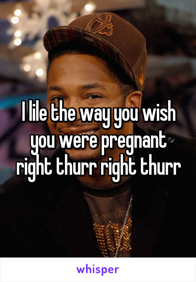 I lile the way you wish you were pregnant right thurr right thurr
