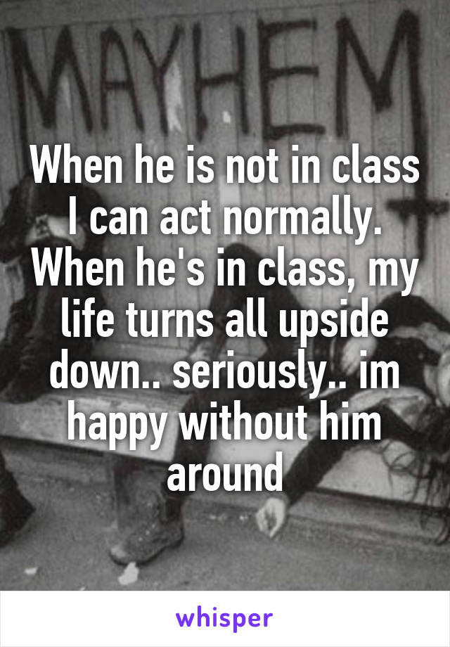 When he is not in class I can act normally. When he's in class, my life turns all upside down.. seriously.. im happy without him around