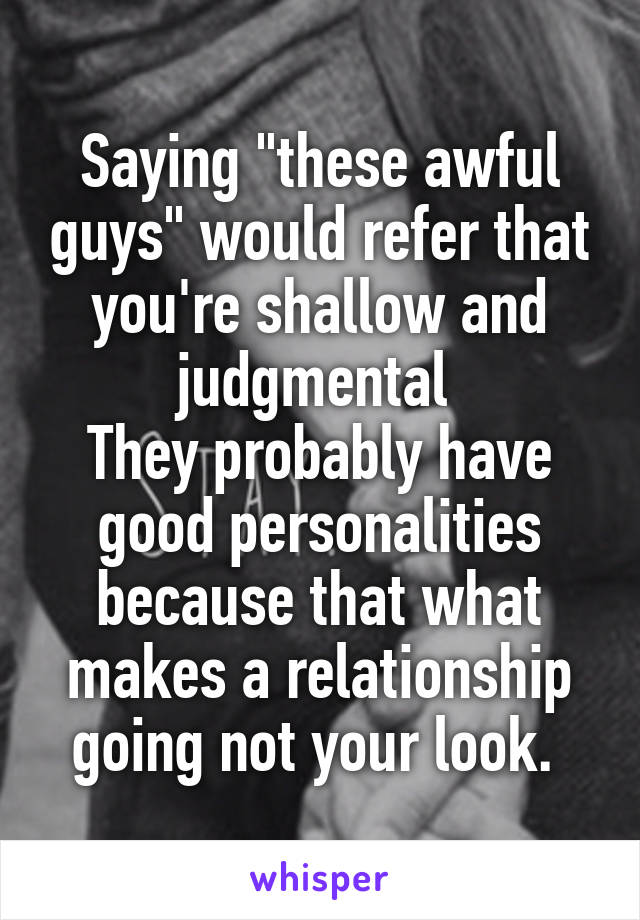 Saying "these awful guys" would refer that you're shallow and judgmental 
They probably have good personalities because that what makes a relationship going not your look. 