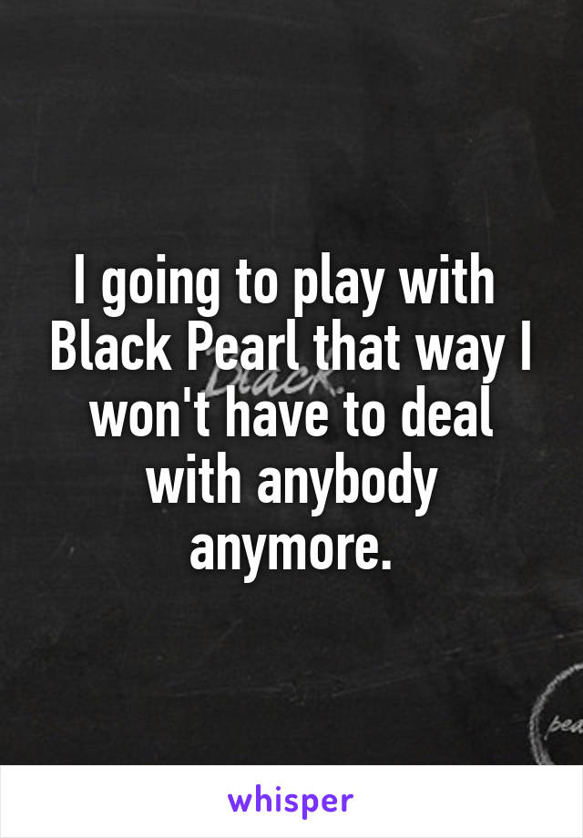 I going to play with  Black Pearl that way I won't have to deal with anybody anymore.