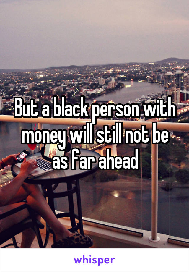 But a black person with money will still not be as far ahead