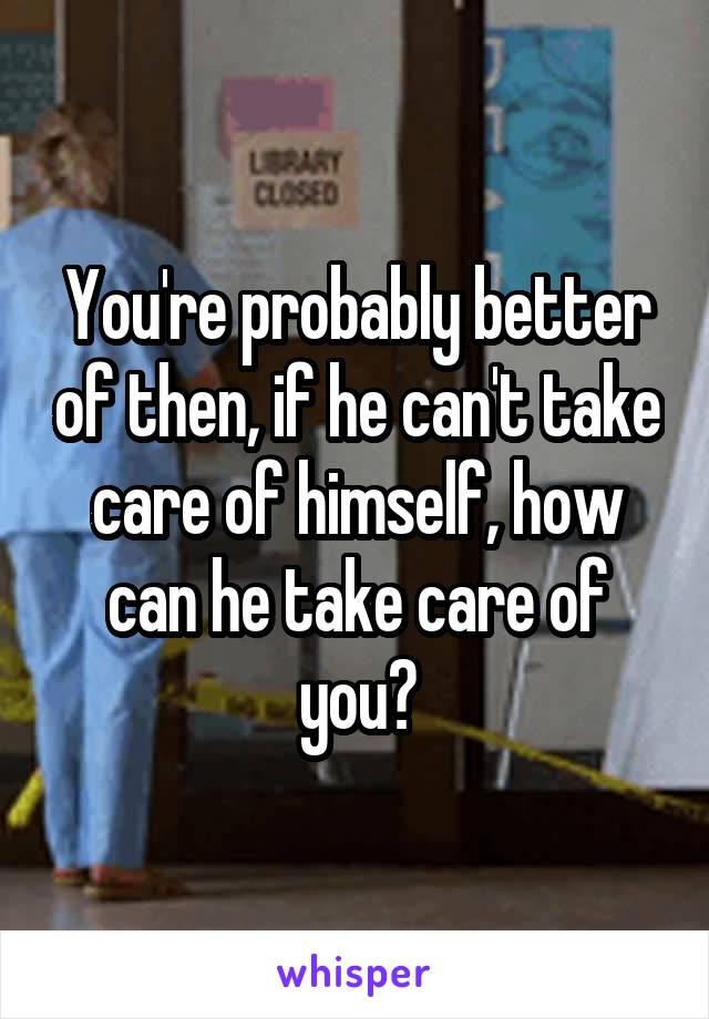 You're probably better of then, if he can't take care of himself, how can he take care of you?