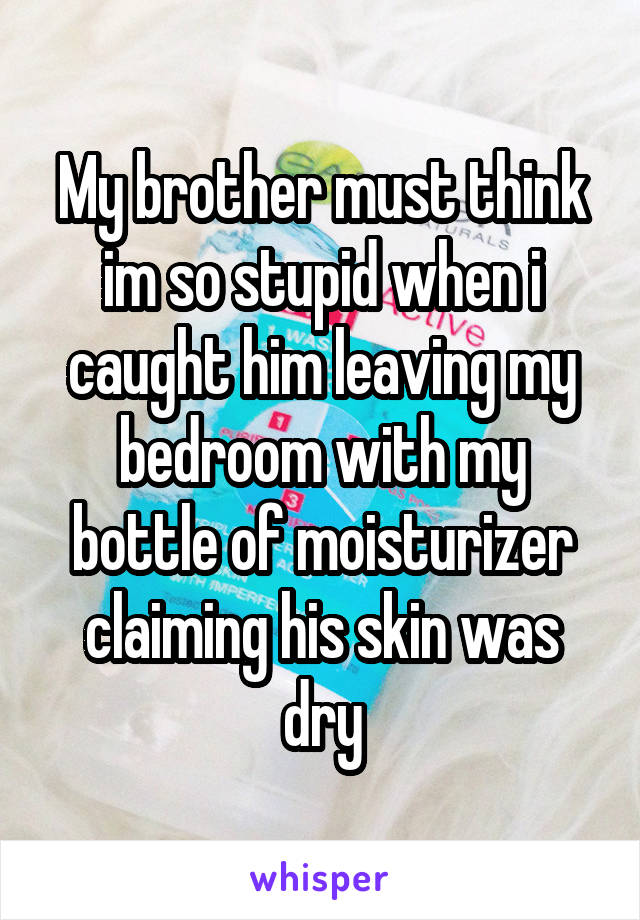 My brother must think im so stupid when i caught him leaving my bedroom with my bottle of moisturizer claiming his skin was dry