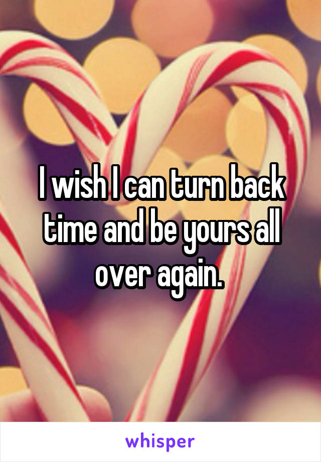 I wish I can turn back time and be yours all over again. 