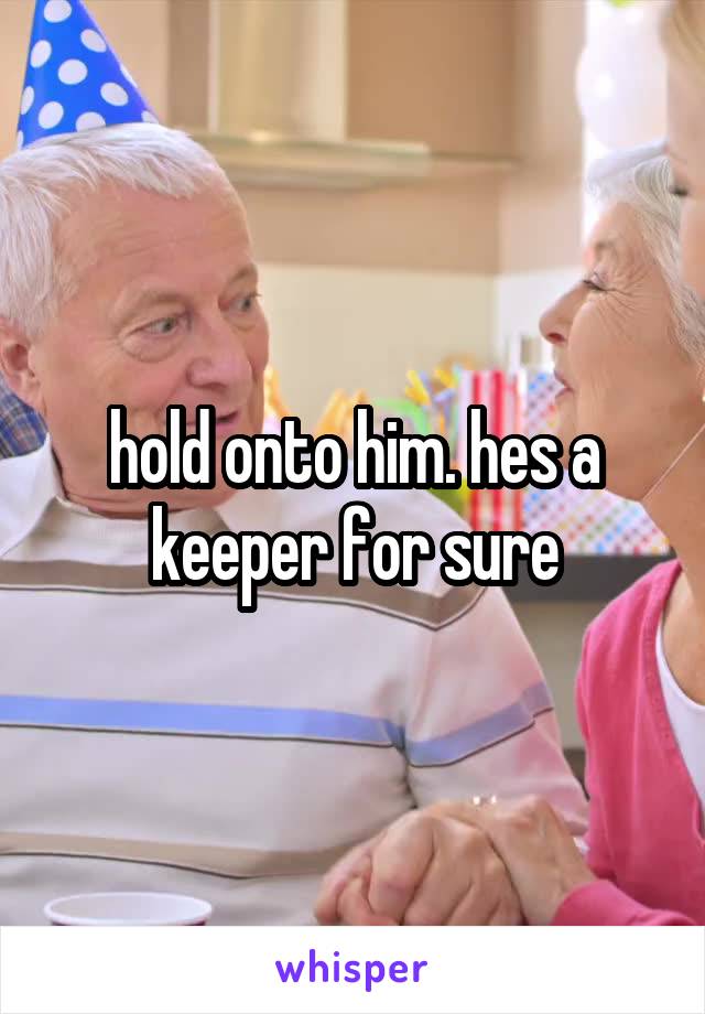 hold onto him. hes a keeper for sure