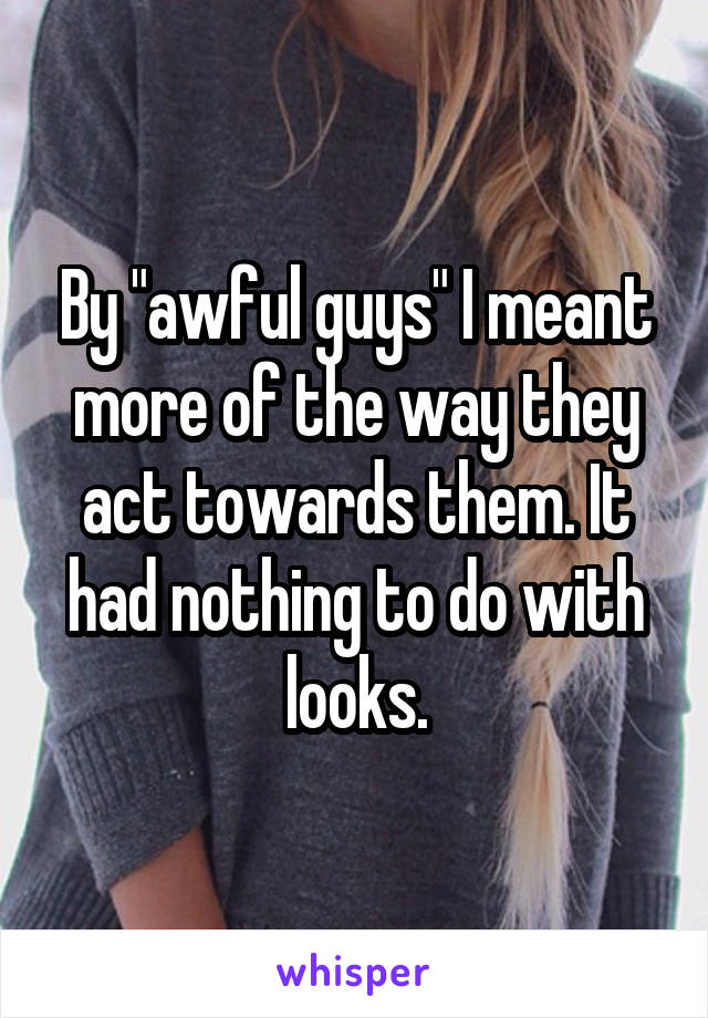 By "awful guys" I meant more of the way they act towards them. It had nothing to do with looks.