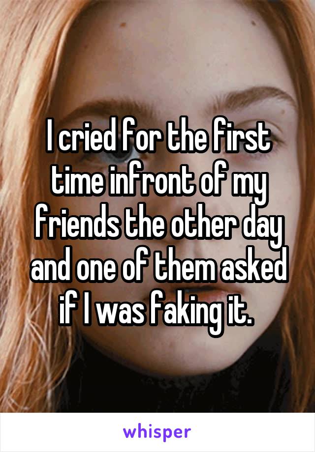 I cried for the first time infront of my friends the other day and one of them asked if I was faking it. 