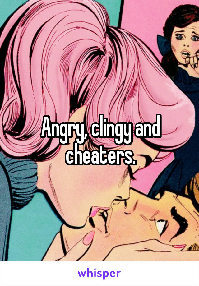 Angry, clingy and cheaters.
