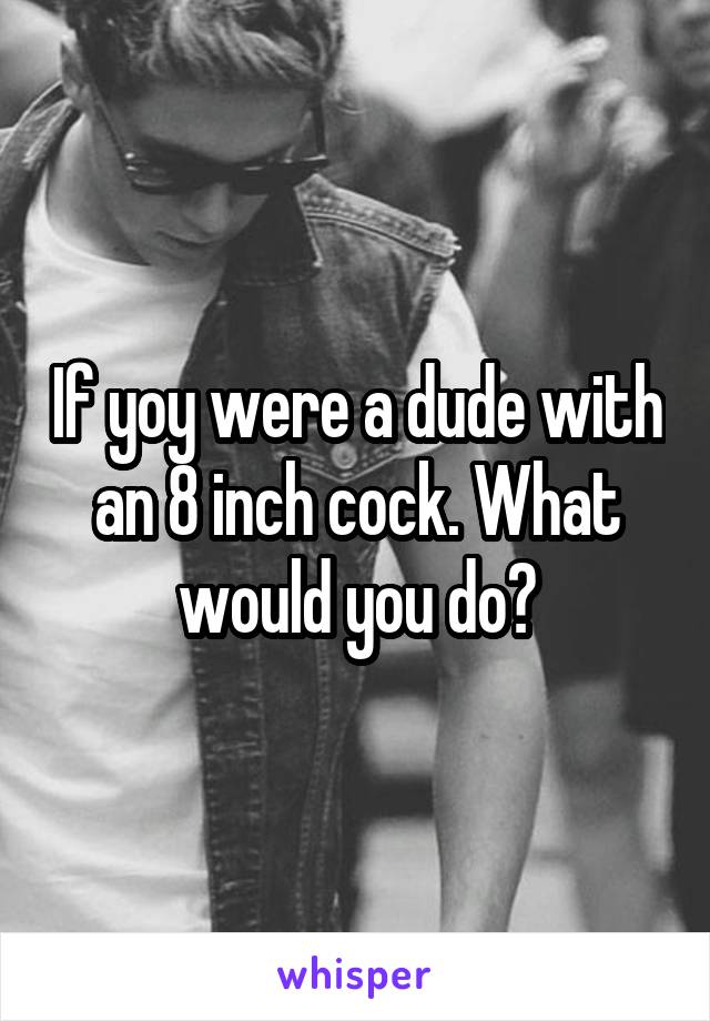If yoy were a dude with an 8 inch cock. What would you do?