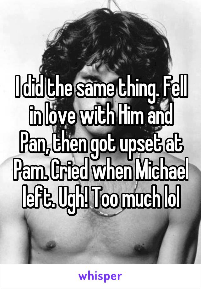 I did the same thing. Fell in love with Him and Pan, then got upset at Pam. Cried when Michael left. Ugh! Too much lol