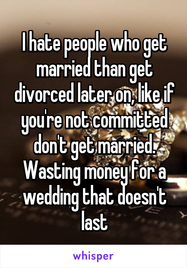 I hate people who get married than get divorced later on, like if you're not committed don't get married. Wasting money for a wedding that doesn't last
