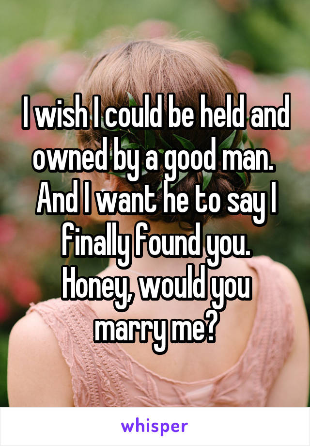 I wish I could be held and owned by a good man. 
And I want he to say I finally found you.
Honey, would you marry me?