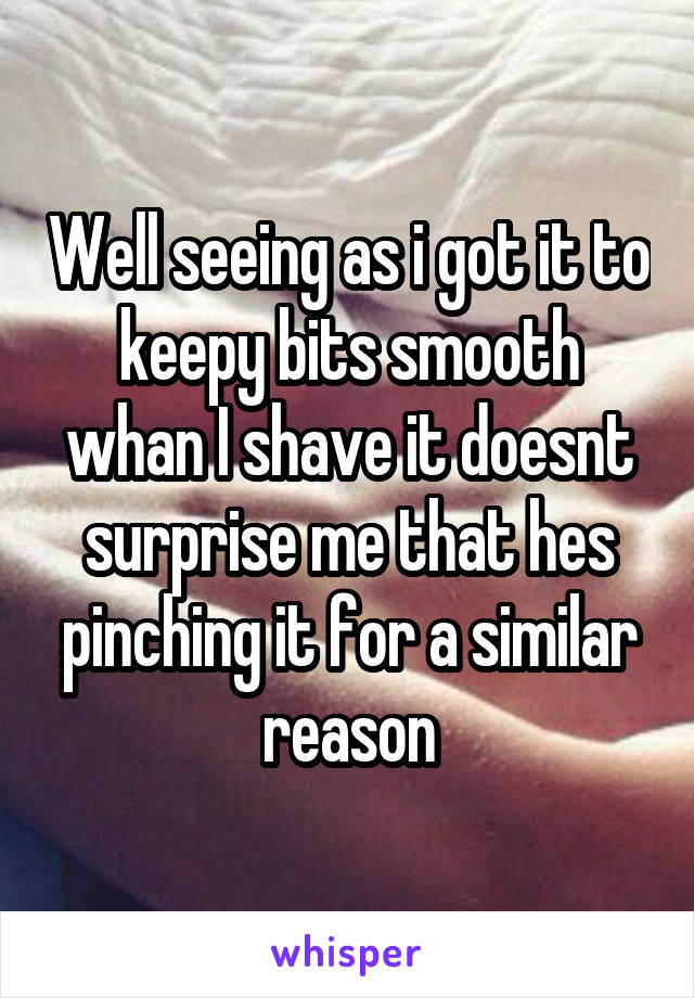 Well seeing as i got it to keepy bits smooth whan I shave it doesnt surprise me that hes pinching it for a similar reason