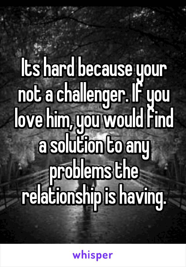 Its hard because your not a challenger. If you love him, you would find a solution to any problems the relationship is having.