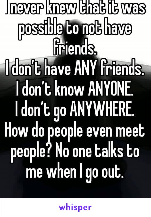 I never knew that it was possible to not have friends. 
I don’t have ANY friends.
I don’t know ANYONE.
I don’t go ANYWHERE.
How do people even meet people? No one talks to me when I go out.